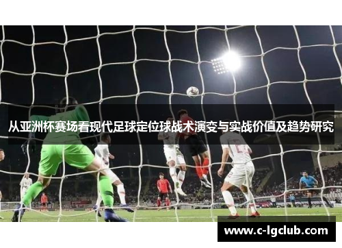从亚洲杯赛场看现代足球定位球战术演变与实战价值及趋势研究 从亚洲杯赛场看现代足球定位球战术演变与实战价值及趋势研究