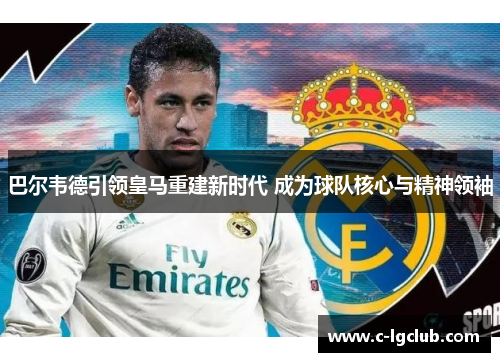 巴尔韦德引领皇马重建新时代 成为球队核心与精神领袖 巴尔韦德引领皇马重建新时代 成为球队核心与精神领袖