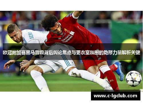 欧冠附加赛黑马晋级背后舆论焦点与更衣室氛围的隐形力量解析关键 欧冠附加赛黑马晋级背后舆论焦点与更衣室氛围的隐形力量解析关键