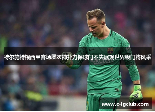 特尔施特根西甲客场屡次神扑力保球门不失展现世界级门将风采 特尔施特根西甲客场屡次神扑力保球门不失展现世界级门将风采
