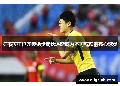 罗韦拉在拉齐奥稳步成长逐渐成为不可或缺的核心球员 罗韦拉在拉齐奥稳步成长逐渐成为不可或缺的核心球员