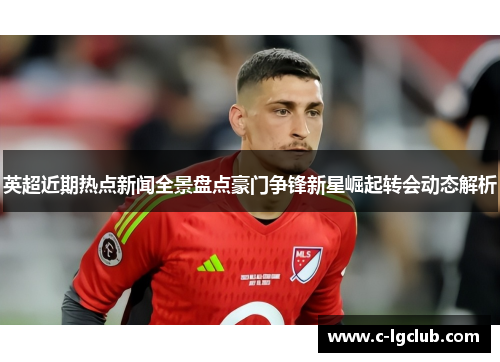 英超近期热点新闻全景盘点豪门争锋新星崛起转会动态解析 英超近期热点新闻全景盘点豪门争锋新星崛起转会动态解析