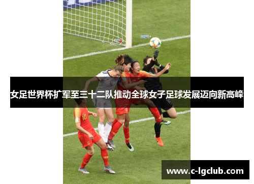 女足世界杯扩军至三十二队推动全球女子足球发展迈向新高峰