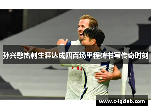 孙兴慜热刺生涯达成四百场里程碑书写传奇时刻