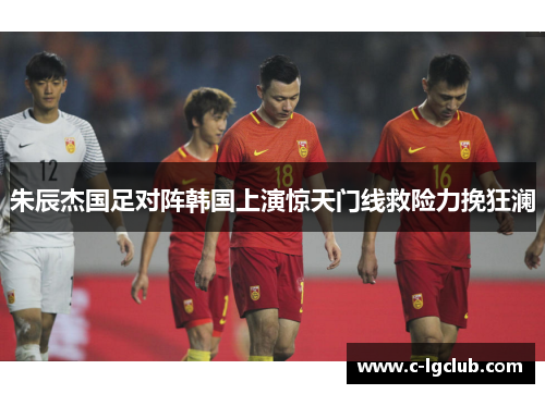 朱辰杰国足对阵韩国上演惊天门线救险力挽狂澜